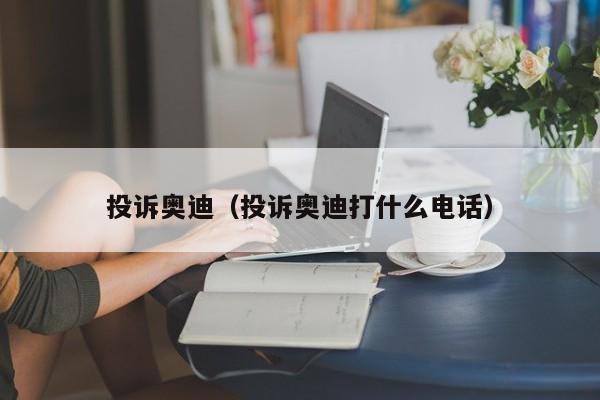 投诉奥迪（投诉奥迪打什么电话）