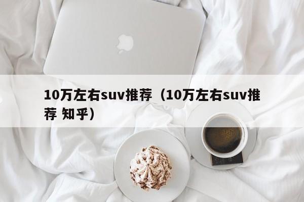 10万左右suv推荐（10万左右suv推荐 知乎）