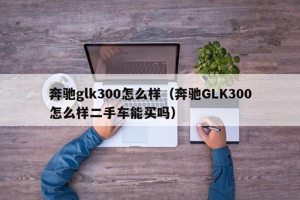 奔驰glk300怎么样（奔驰GLK300怎么样二手车能买吗）