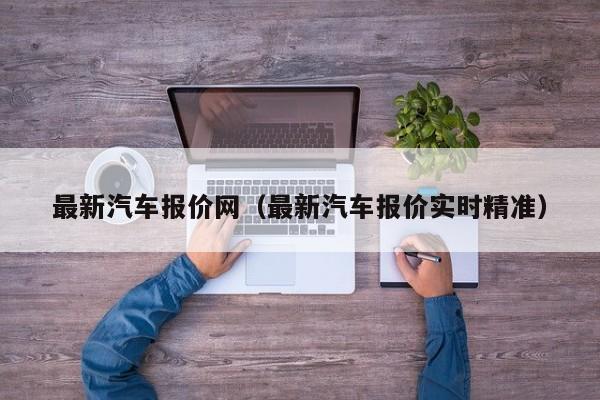 最新汽车报价网（最新汽车报价实时精准）