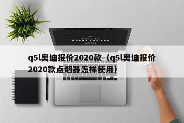 q5l奥迪报价2020款（q5l奥迪报价2020款点烟器怎样使用）