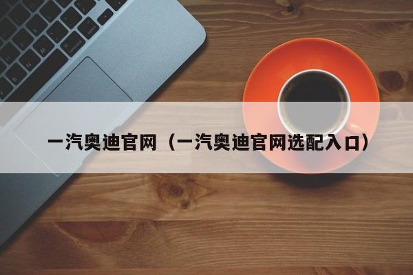 一汽奥迪官网（一汽奥迪官网选配入口）