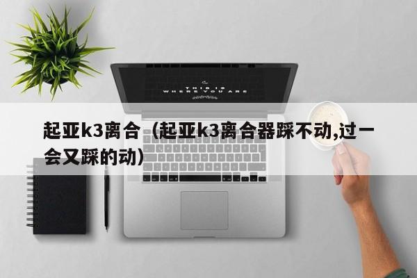 起亚k3离合（起亚k3离合器踩不动,过一会又踩的动）