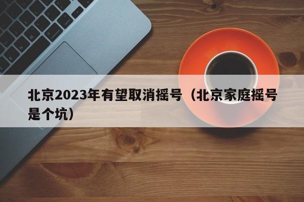 北京2023年有望取消摇号（北京家庭摇号是个坑）