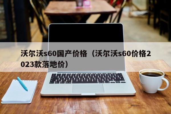 沃尔沃s60国产价格（沃尔沃s60价格2023款落地价）