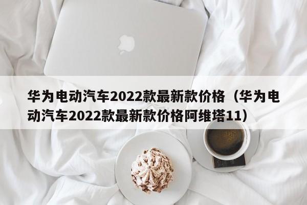 华为电动汽车2022款最新款价格（华为电动汽车2022款最新款价格阿维塔11）