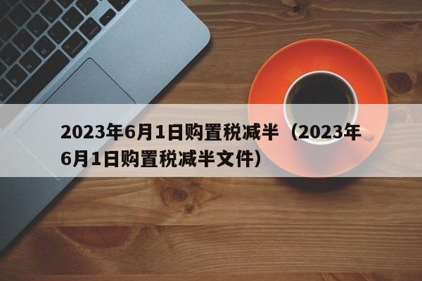 2023年6月1日购置税减半（2023年6月1日购置税减半文件）