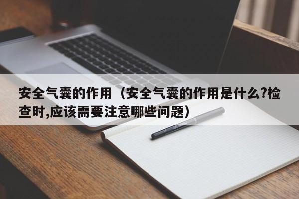 安全气囊的作用（安全气囊的作用是什么?检查时,应该需要注意哪些问题）