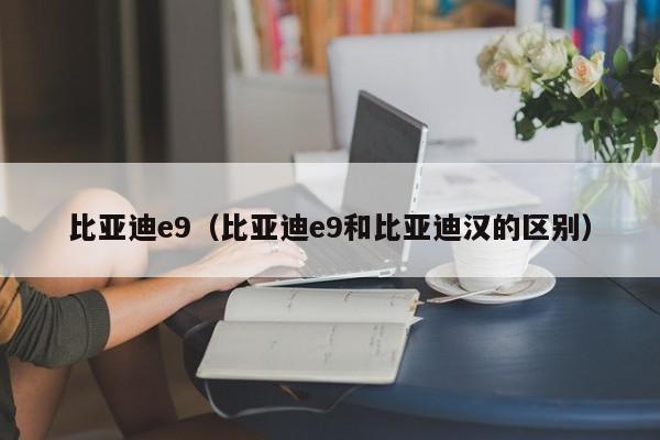 比亚迪e9（比亚迪e9和比亚迪汉的区别）