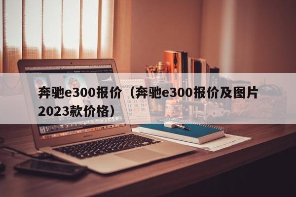 奔驰e300报价（奔驰e300报价及图片2023款价格）