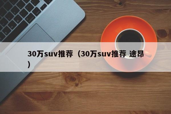 30万suv推荐（30万suv推荐 途昂）