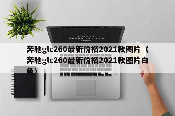 奔驰glc260最新价格2021款图片（奔驰glc260最新价格2021款图片白色）