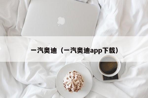 一汽奥迪（一汽奥迪app下载）