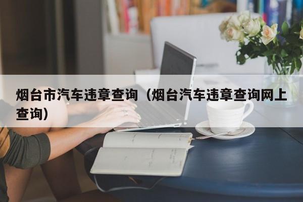 烟台市汽车违章查询（烟台汽车违章查询网上查询）