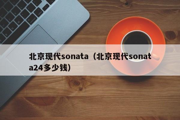 北京现代sonata（北京现代sonata24多少钱）