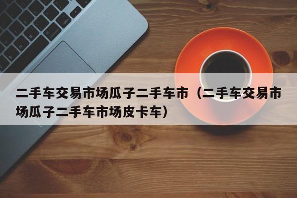 二手车交易市场瓜子二手车市（二手车交易市场瓜子二手车市场皮卡车）