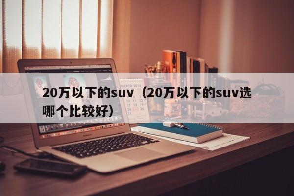 20万以下的suv（20万以下的suv选哪个比较好）