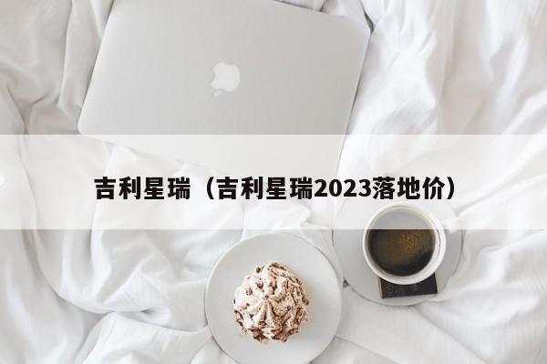 吉利星瑞（吉利星瑞2023落地价）