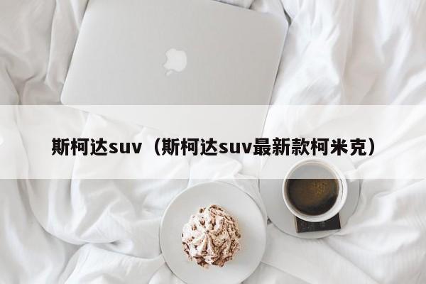 斯柯达suv（斯柯达suv最新款柯米克）