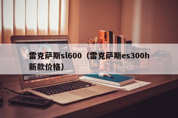 雷克萨斯sl600（雷克萨斯es300h新款价格）