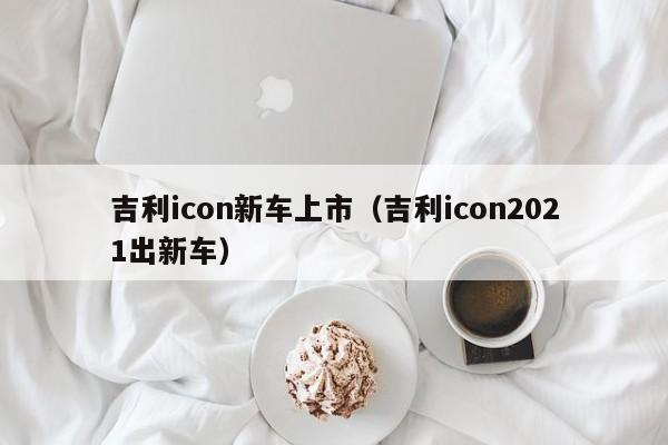 吉利icon新车上市（吉利icon2021出新车）