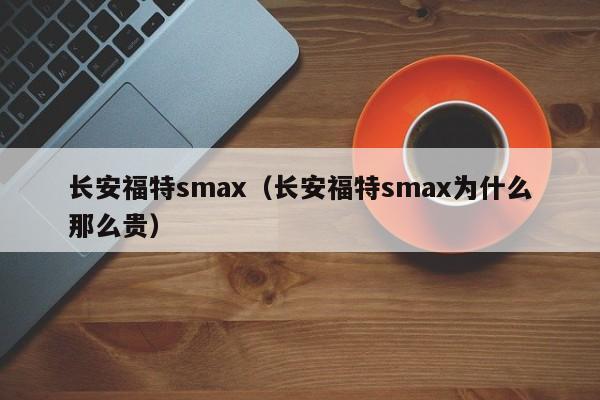 长安福特smax（长安福特smax为什么那么贵）