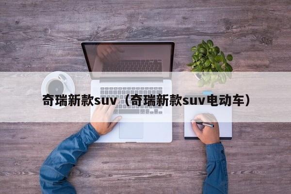 奇瑞新款suv（奇瑞新款suv电动车）