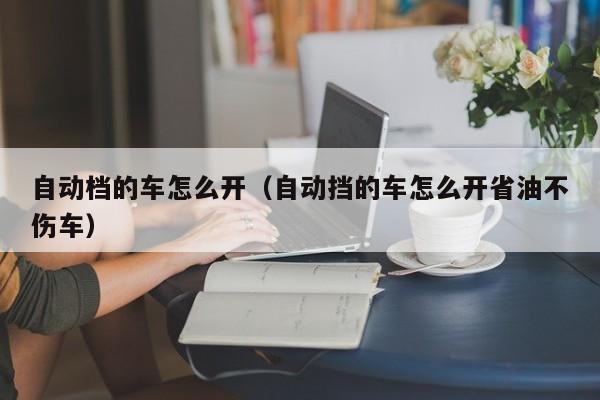 自动档的车怎么开（自动挡的车怎么开省油不伤车）