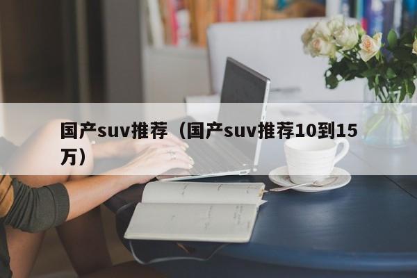 国产suv推荐（国产suv推荐10到15万）