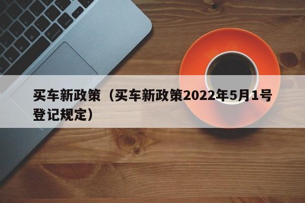 买车新政策（买车新政策2022年5月1号登记规定）