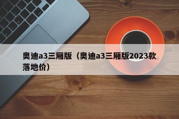 奥迪a3三厢版（奥迪a3三厢版2023款落地价）