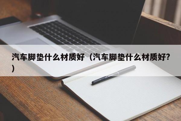 汽车脚垫什么材质好（汽车脚垫什么材质好?）