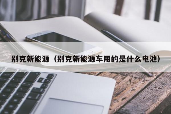 别克新能源（别克新能源车用的是什么电池）