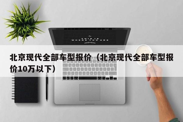 北京现代全部车型报价（北京现代全部车型报价10万以下）