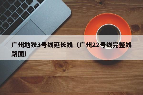 广州地铁3号线延长线（广州22号线完整线路图）