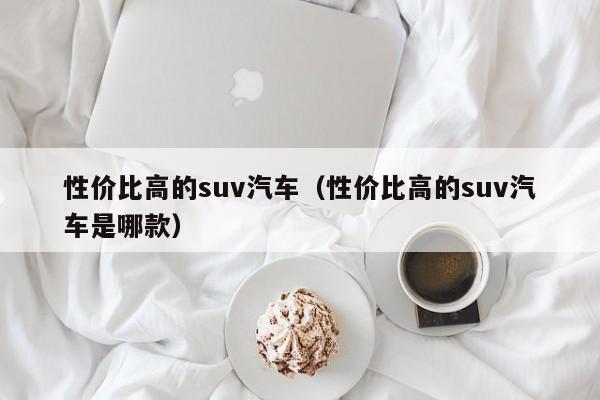 性价比高的suv汽车（性价比高的suv汽车是哪款）