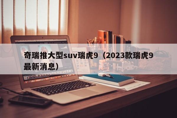 奇瑞推大型suv瑞虎9（2023款瑞虎9最新消息）