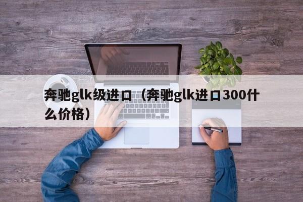 奔驰glk级进口（奔驰glk进口300什么价格）