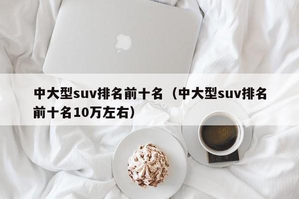 中大型suv排名前十名（中大型suv排名前十名10万左右）