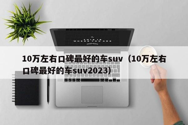 10万左右口碑最好的车suv（10万左右口碑最好的车suv2023）