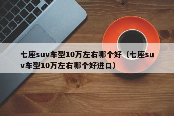 七座suv车型10万左右哪个好（七座suv车型10万左右哪个好进口）