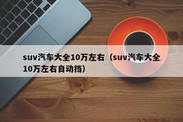 suv汽车大全10万左右（suv汽车大全10万左右自动挡）