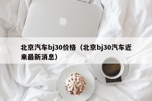 北京汽车bj30价格（北京bj30汽车近来最新消息）