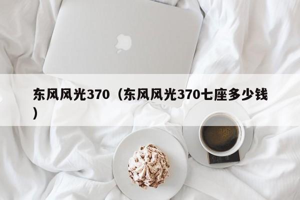 东风风光370（东风风光370七座多少钱）