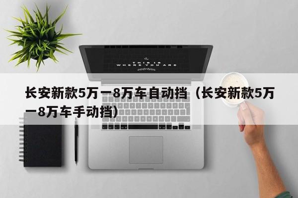 长安新款5万一8万车自动挡（长安新款5万一8万车手动挡）