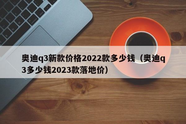 奥迪q3新款价格2022款多少钱（奥迪q3多少钱2023款落地价）