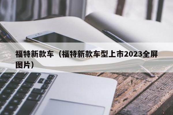 福特新款车（福特新款车型上市2023全屏图片）