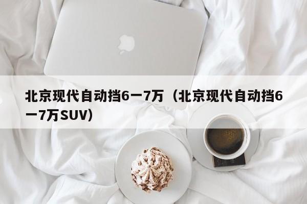 北京现代自动挡6一7万（北京现代自动挡6一7万SUV）