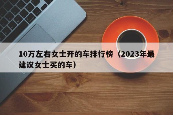 10万左右女士开的车排行榜（2023年最建议女士买的车）