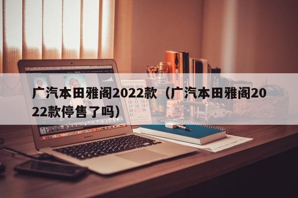 广汽本田雅阁2022款（广汽本田雅阁2022款停售了吗）